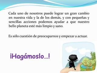    Cada uno de nosotros puede lograr un gran cambio en nuestra vida y la de los demás, y con pequeñas y sencillas acciones podemos ayudar a que nuestro bello planeta esté más limpio y sano.   Es sólo cuestión de preocuparnos y empezar a actuar.¡Hagámoslo…!