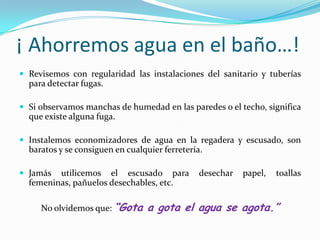 ¡ Ahorremos agua en el baño…!Revisemos con regularidad las instalaciones del sanitario y tuberías para detectar fugas.Si observamos manchas de humedad en las paredes o el techo, significa que existe alguna fuga.Instalemos economizadores de agua en la regadera y escusado, son baratos y se consiguen en cualquier ferretería.Jamás utilicemos el escusado para desechar papel, toallas femeninas, pañuelos desechables, etc.No olvidemos que: “Gota a gota el agua se agota.”