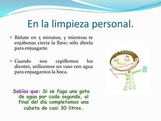 En la limpieza personal.Báñate en 5 minutos, y mientras te enjabonas cierra la llave; sólo ábrela para enjuagarte.Cuando nos cepillemos los dientes, utilicemos un vaso con agua para enjuagarnos la boca.Sabías que: Si se fuga una gota de agua por cada segundo, al final del día completamos una cubeta de casi 30 litros.