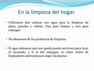 En la limpieza del hogar.Utilicemos dos cubetas con agua para la limpieza de pisos, paredes y vidrios. Una para limpiar y otra para enjuagar.No abusemos de los productos de limpieza.El agua jabonosa que nos queda puede servirnos para lavar el escusado, y si la del enjuague no tiene restos de limpiadores usémosla para regar las plantas.