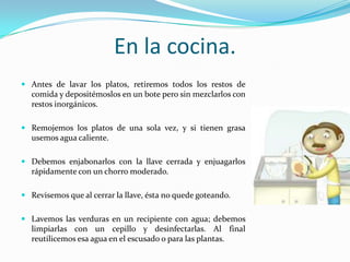 En la cocina.Antes de lavar los platos, retiremos todos los restos de comida y depositémoslos en un bote pero sin mezclarlos con restos inorgánicos.Remojemos los platos de una sola vez, y si tienen grasa usemos agua caliente.Debemos enjabonarlos con la llave cerrada y enjuagarlos rápidamente con un chorro moderado.Revisemos que al cerrar la llave, ésta no quede goteando.Lavemos las verduras en un recipiente con agua; debemos limpiarlas con un cepillo y desinfectarlas. Al final reutilicemos esa agua en el escusado o para las plantas.
