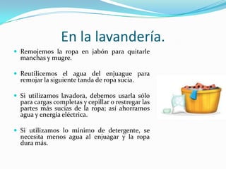 En la lavandería.Remojemos la ropa en jabón para quitarle manchas y mugre.Reutilicemos el agua del enjuague para remojar la siguiente tanda de ropa sucia.Si utilizamos lavadora, debemos usarla sólo para cargas completas y cepillar o restregar las partes más sucias de la ropa; así ahorramos agua y energía eléctrica.Si utilizamos lo mínimo de detergente, se necesita menos agua al enjuagar y la ropa dura más.