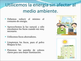 Utilicemos la energía sin afectar al medio ambiente. Debemos reducir al mínimo el consumo de energía. Aprovechemos la luz natural, y sólo encedamos los focos cuando sea muy necesario. Utilicemos focos ahorradores. Limpiemos los focos, pues el polvo bloquea la luz. Pintemos las paredes de colores claros para una mejor iluminación. 