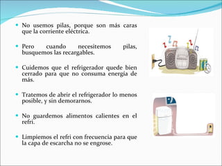 No usemos pilas, porque son más caras que la corriente eléctrica. Pero cuando necesitemos pilas, busquemos las recargables. Cuidemos que el refrigerador quede bien cerrado para que no consuma energía de más. Tratemos de abrir el refrigerador lo menos posible, y sin demorarnos. No guardemos alimentos calientes en el refri. Limpiemos el refri con frecuencia para que la capa de escarcha no se engrose.  