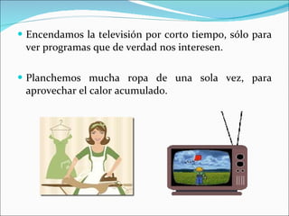 Encendamos la televisión por corto tiempo, sólo para ver programas que de verdad nos interesen. Planchemos mucha ropa de una sola vez, para aprovechar el calor acumulado. 