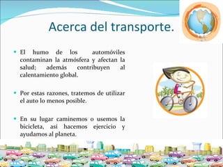 Acerca del transporte. El humo de los  automóviles contaminan la atmósfera y afectan la salud; además contribuyen al calentamiento global.  Por estas razones, tratemos de utilizar el auto lo menos posible. En su lugar caminemos o usemos la bicicleta, así hacemos ejercicio y ayudamos al planeta. 