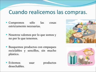 Cuando realicemos las compras. Compremos sólo las cosas estrictamente necesarias. Nosotros valemos por lo que somos y no por lo que tenemos. Busquemos productos con empaques reciclables y sencillos, sin mucho plástico. Evitemos usar productos desechables. 