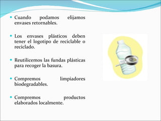 Cuando podamos elijamos envases retornables. Los envases plásticos deben tener el logotipo de reciclable o reciclado. Reutilicemos las fundas plásticas para recoger la basura. Compremos limpiadores biodegradables. Compremos productos elaborados localmente. 
