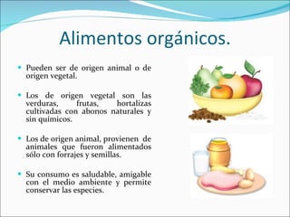 Alimentos orgánicos. Pueden ser de origen animal o de origen vegetal. Los de origen vegetal son las verduras, frutas, hortalizas cultivadas con abonos naturales y sin químicos. Los de origen animal, provienen  de animales que fueron alimentados sólo con forrajes y semillas. Su consumo es saludable, amigable con el medio ambiente y permite conservar las especies. 