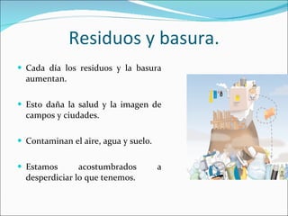 Residuos y basura. Cada día los residuos y la basura aumentan. Esto daña la salud y la imagen de campos y ciudades. Contaminan el aire, agua y suelo. Estamos acostumbrados a desperdiciar lo que tenemos. 