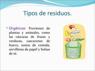 Tipos de residuos. Orgánicos:  Provienen de plantas y animales, como las cáscaras de frutas y verduras, cascarones de huevo, restos de comida, servilletas de papel y bolsas de té. 