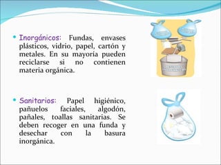 Inorgánicos:  Fundas, envases plásticos, vidrio, papel, cartón y metales. En su mayoría pueden reciclarse si no contienen materia orgánica. Sanitarios:  Papel higiénico, pañuelos faciales, algodón, pañales, toallas sanitarias. Se deben recoger en una funda y desechar con la basura inorgánica. 