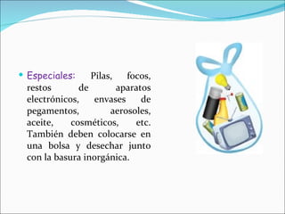 Especiales:  Pilas, focos, restos de aparatos electrónicos, envases de pegamentos, aerosoles, aceite, cosméticos, etc. También deben colocarse en una bolsa y desechar junto con la basura inorgánica. 