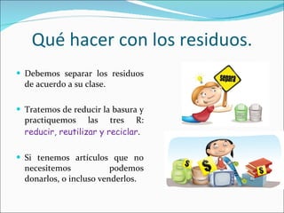 Qué hacer con los residuos. Debemos separar los residuos de acuerdo a su clase. Tratemos de reducir la basura y practiquemos las tres R:  reducir, reutilizar y reciclar . Si tenemos artículos que no necesitemos podemos donarlos, o incluso venderlos. 