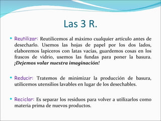 Las 3 R. Reutilizar:  Reutilicemos al máximo cualquier artículo antes de desecharlo. Usemos las hojas de papel por los dos lados, elaboremos lapiceros con latas vacías, guardemos cosas en los frascos de vidrio, usemos las fundas para poner la basura.  ¡Dejemos volar nuestra imaginación! Reducir:  Tratemos de minimizar la producción de basura, utilicemos utensilios lavables en lugar de los desechables.  Reciclar:  Es separar los residuos para volver a utilizarlos como materia prima de nuevos productos. 