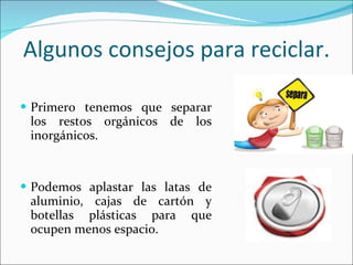 Algunos consejos para reciclar. Primero tenemos que separar los restos orgánicos de los inorgánicos. Podemos aplastar las latas de aluminio, cajas de cartón y botellas plásticas para que ocupen menos espacio. 