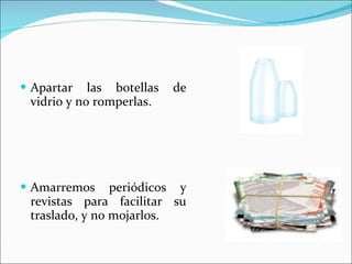 Apartar las botellas de vidrio y no romperlas. Amarremos periódicos y revistas para facilitar su traslado, y no mojarlos. 