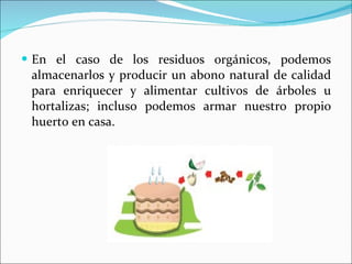 En el caso de los residuos orgánicos, podemos almacenarlos y producir un abono natural de calidad para enriquecer y alimentar cultivos de árboles u hortalizas; incluso podemos armar nuestro propio huerto en casa. 