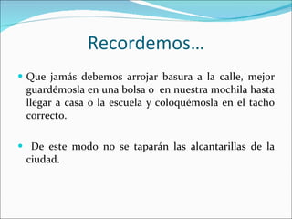 Recordemos… Que jamás debemos arrojar basura a la calle, mejor guardémosla en una bolsa o  en nuestra mochila hasta llegar a casa o la escuela y coloquémosla en el tacho correcto. De este modo no se taparán las alcantarillas de la ciudad. 