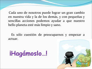 Cada uno de nosotros puede lograr un gran cambio en nuestra vida y la de los demás, y con pequeñas y sencillas acciones podemos ayudar a que nuestro bello planeta esté más limpio y sano. Es sólo cuestión de preocuparnos y empezar a actuar. ¡Hagámoslo…! 