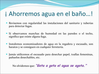 ¡ Ahorremos agua en el baño…! Revisemos con regularidad las instalaciones del sanitario y tuberías para detectar fugas. Si observamos manchas de humedad en las paredes o el techo, significa que existe alguna fuga. Instalemos economizadores de agua en la regadera y escusado, son baratos y se consiguen en cualquier ferretería. Jamás utilicemos el escusado para desechar papel, toallas femeninas, pañuelos desechables, etc. No olvidemos que:  “Gota a gota el agua se agota.” 