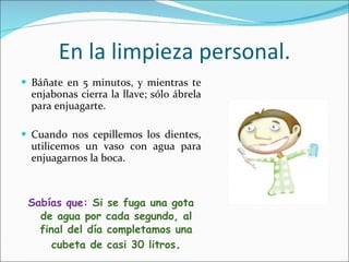 En la limpieza personal. Báñate en 5 minutos, y mientras te enjabonas cierra la llave; sólo ábrela para enjuagarte. Cuando nos cepillemos los dientes, utilicemos un vaso con agua para enjuagarnos la boca. Sabías que:  Si se fuga una gota de agua por cada segundo, al final del día completamos una cubeta de casi 30 litros . 