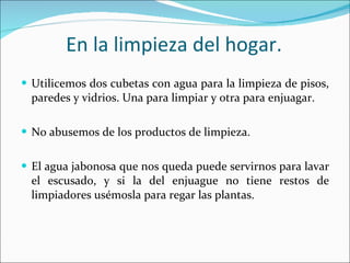 En la limpieza del hogar. Utilicemos dos cubetas con agua para la limpieza de pisos, paredes y vidrios. Una para limpiar y otra para enjuagar. No abusemos de los productos de limpieza. El agua jabonosa que nos queda puede servirnos para lavar el escusado, y si la del enjuague no tiene restos de limpiadores usémosla para regar las plantas. 