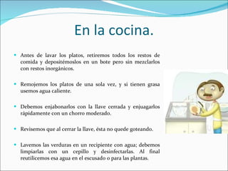 En la cocina. Antes de lavar los platos, retiremos todos los restos de comida y depositémoslos en un bote pero sin mezclarlos con restos inorgánicos. Remojemos los platos de una sola vez, y si tienen grasa usemos agua caliente. Debemos enjabonarlos con la llave cerrada y enjuagarlos rápidamente con un chorro moderado. Revisemos que al cerrar la llave, ésta no quede goteando. Lavemos las verduras en un recipiente con agua; debemos limpiarlas con un cepillo y desinfectarlas. Al final reutilicemos esa agua en el escusado o para las plantas. 