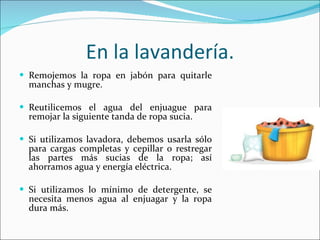 En la lavandería. Remojemos la ropa en jabón para quitarle manchas y mugre. Reutilicemos el agua del enjuague para remojar la siguiente tanda de ropa sucia. Si utilizamos lavadora, debemos usarla sólo para cargas completas y cepillar o restregar las partes más sucias de la ropa; así ahorramos agua y energía eléctrica. Si utilizamos lo mínimo de detergente, se necesita menos agua al enjuagar y la ropa dura más. 