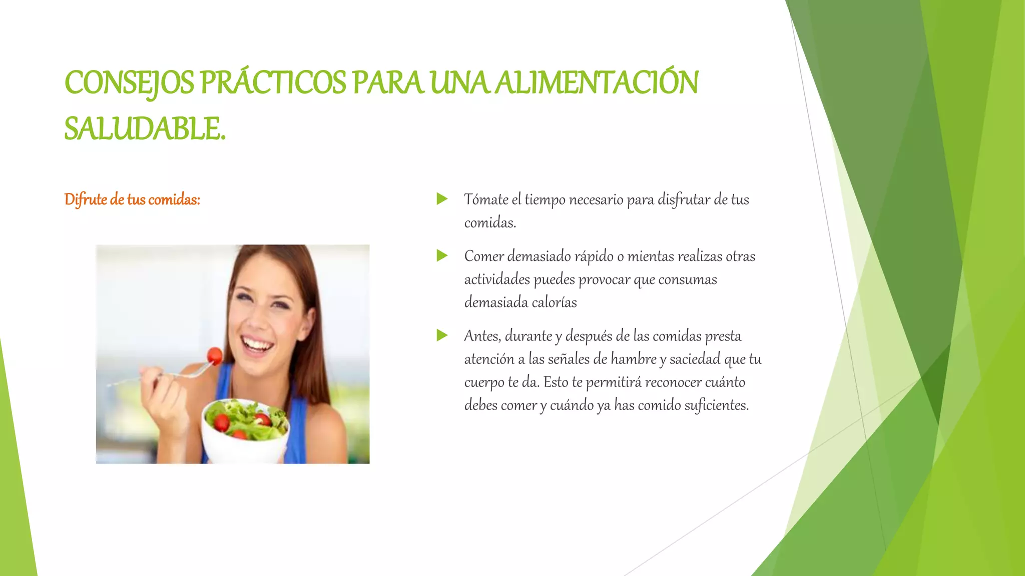 CONSEJOS PRÁCTICOS PARA UNA ALIMENTACIÓN
SALUDABLE.
Difrute de tuscomidas: Tómate el tiempo necesario para disfrutar de tus
comidas.
Comer demasiado rápido o mientas realizas otras
actividades puedes provocar que consumas
demasiada calorías
Antes, durante y después de las comidas presta
atención a las señales de hambre y saciedad que tu
cuerpo te da. Esto te permitirá reconocer cuánto
debes comer y cuándo ya has comido suficientes.
