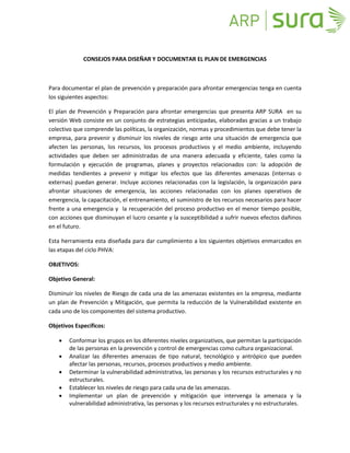 CONSEJOS PARA DISEÑAR Y DOCUMENTAR EL PLAN DE EMERGENCIAS



Para documentar el plan de prevención y preparación para afrontar emergencias tenga en cuenta
los siguientes aspectos:

El plan de Prevención y Preparación para afrontar emergencias que presenta ARP SURA en su
versión Web consiste en un conjunto de estrategias anticipadas, elaboradas gracias a un trabajo
colectivo que comprende las políticas, la organización, normas y procedimientos que debe tener la
empresa, para prevenir y disminuir los niveles de riesgo ante una situación de emergencia que
afecten las personas, los recursos, los procesos productivos y el medio ambiente, incluyendo
actividades que deben ser administradas de una manera adecuada y eficiente, tales como la
formulación y ejecución de programas, planes y proyectos relacionados con: la adopción de
medidas tendientes a prevenir y mitigar los efectos que las diferentes amenazas (internas o
externas) puedan generar. Incluye acciones relacionadas con la legislación, la organización para
afrontar situaciones de emergencia, las acciones relacionadas con los planes operativos de
emergencia, la capacitación, el entrenamiento, el suministro de los recursos necesarios para hacer
frente a una emergencia y la recuperación del proceso productivo en el menor tiempo posible,
con acciones que disminuyan el lucro cesante y la susceptibilidad a sufrir nuevos efectos dañinos
en el futuro.

Esta herramienta esta diseñada para dar cumplimiento a los siguientes objetivos enmarcados en
las etapas del ciclo PHVA:

OBJETIVOS:

Objetivo General:

Disminuir los niveles de Riesgo de cada una de las amenazas existentes en la empresa, mediante
un plan de Prevención y Mitigación, que permita la reducción de la Vulnerabilidad existente en
cada uno de los componentes del sistema productivo.

Objetivos Específicos:

       Conformar los grupos en los diferentes niveles organizativos, que permitan la participación
        de las personas en la prevención y control de emergencias como cultura organizacional.
       Analizar las diferentes amenazas de tipo natural, tecnológico y antrópico que pueden
        afectar las personas, recursos, procesos productivos y medio ambiente.
       Determinar la vulnerabilidad administrativa, las personas y los recursos estructurales y no
        estructurales.
       Establecer los niveles de riesgo para cada una de las amenazas.
       Implementar un plan de prevención y mitigación que intervenga la amenaza y la
        vulnerabilidad administrativa, las personas y los recursos estructurales y no estructurales.
 