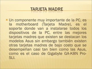 Un componente muy importante de la PC, es la motherboard (Tarjeta Madre), es el soporte donde van a instalarse todos los dispositivos de la PC, entre las mejores tarjetas madres que existen se destacan los modelos Asus sin embargo también existen otras tarjetas madres de bajo costo que se desempeñan casi tan bien como las Asus, como es el caso de Gigabyte GA-K8N Pro-SLI.  
