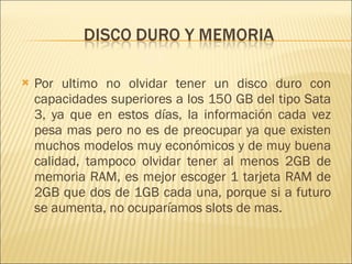 Por ultimo no olvidar tener un disco duro con capacidades superiores a los 150 GB del tipo Sata 3, ya que en estos días, la información cada vez pesa mas pero no es de preocupar ya que existen muchos modelos muy económicos y de muy buena calidad, tampoco olvidar tener al menos 2GB de memoria RAM, es mejor escoger 1 tarjeta RAM de 2GB que dos de 1GB cada una, porque si a futuro se aumenta, no ocuparíamos slots de mas.  