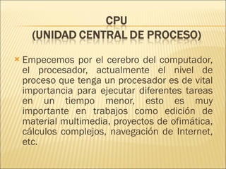 Empecemos por el cerebro del computador, el procesador, actualmente el nivel de proceso que tenga un procesador es de vital importancia para ejecutar diferentes tareas en un tiempo menor, esto es muy importante en trabajos como edición de material multimedia, proyectos de ofimática, cálculos complejos, navegación de Internet, etc.  