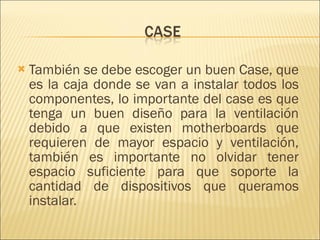También se debe escoger un buen Case, que es la caja donde se van a instalar todos los componentes, lo importante del case es que tenga un buen diseño para la ventilación debido a que existen motherboards que requieren de mayor espacio y ventilación, también es importante no olvidar tener espacio suficiente para que soporte la cantidad de dispositivos que queramos instalar.  