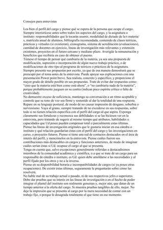 Consejos para entrevistas

Lea bien el perfil del cargo y piense qué se espera de la persona que ocupe el cargo.
Siempre interiorícese antes sobre todos los aspectos del cargo, y la asignatura o
instituto: responsabilidades que le tocarán asumir, modalidad de dictado de la/s materia/
s, matrícula anual de alumnos, bibliografía recomendada, contenido de clases teóricas,
prácticas y virtuales (si existieran), cronograma, sistema de acreditación (evaluaciones),
cantidad de docentes en ejercicio, líneas de investigación más relevantes y extensión
existentes, proyectos en el futuro cercano y mediano plazo. Averigüe la remuneración y
beneficios que recibiría en caso de obtener el puesto.
Tómese el tiempo de pensar qué cambiaría de la materia, ya sea una propuesta de
modificación, supresión o incorporación de algún nuevo trabajo práctico, o de
modificaciones de otro tipo al programa de teóricos o prácticos de la asignatura.
Siempre presente sus propuestas por escrito, ya que de esa manera demostrará que se
preocupó por el tema antes de la entrevista. Puede apoyar sus explicaciones con una
presentación Power point breve. Sea realista, concreto y específico, y proporcione el
mayor grado de detalle posible en sus propuestas. Trate de evitar dar respuestas como:
“creo que la materia está bien como está ahora”, o “no cambiaría nada de la materia”,
porque probablemente jueguen en su contra (indican poco espíritu crítico o falta de
creatividad).
No demuestre exceso de suficiencia, mantenga su conversación a un ritmo aceptable y
controle que su tono de voz sea firme y sostenido al dar la totalidad de una respuesta.
Repare en su lenguaje postural, de modo de no causar impresión de desgano, soberbia o
nerviosismo. Vaya al grano, siempre tratando de no excederse en sus respuestas, sobre
todo si no tienen relación específica con el perfil del cargo al que aspira. Exponga
claramente sus fortalezas y reconozca sus debilidades si se las hiciesen ver en la
entrevista, pero tratando de sugerir al mismo tiempo qué atributos, habilidades o
capacidades que Ud posee pueden compensar total o parcialmente estas últimas.
Piense las líneas de investigación originales que le gustaría iniciar en esa cátedra o
instituto y qué relación guardarían éstas con el perfil del cargo y las investigaciones en
curso, o proyectos futuros. Piense si tiene una red de contactos destacados en el área de
interés del perfil, y menciónelos en la entrevista. Piense cuáles fueron sus
contribuciones más destacables en cargos y funciones anteriores, de modo de imaginar
cuáles serían éstas si Ud. ocupase el cargo al que se presenta.
Tenga en cuenta que, salvo excepciones generalmente referidas a destacadísimos
miembros de la comunidad académica y científica, o a que se trate de un cargo para un
responsable de cátedra o instituto, es Ud. quien debe amoldarse a las necesidades y al
perfil fijado por los otros y no a la inversa.
Piense en su disponibilidad horaria e incompatibilidades de cargos (si ya posee otras
ocupaciones). De existir éstas últimas, seguramente le preguntarán sobre cómo las
resolverá.
No hable mal de su trabajo actual o pasado, ni de sus respectivos jefes o superiores.
Debe dar pruebas que su interés en las líneas de investigación o en el hecho de poder
integrar el plantel del instituto son realmente genuinas y, mejor aún, que datan de un
tiempo anterior a la oferta del cargo. Si muestra pruebas tangibles de ello, mejor. No
deje la impresión que se presenta al cargo por la mera necesidad de contar con un
trabajo fijo, o porque le desagrada totalmente el que tiene en ese momento.
 