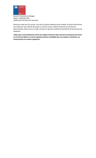 Sección Prevención de Riesgos
Depto. Calidad de Vida.
Subdirección de Recursos Humanos.
descansar mejor por las noches. Uno de los mejores deportes para combatir el estrés eficazmente
es la natación, que además de ayudar a nuestro cuerpo a liberar tensiones y contracturas,
determinados estilos (como el nado a braza) nos aportan también los beneficios de las técnicas de
relajación.
Todas éstas recomendaciones tienen por objeto mantener bajo control las situaciones de estrés
en el entorno laboral, así como aquellas prácticas saludables que nos ayudan a minimizar sus
consecuencias en nuestro organismo.
 
