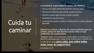 Cuida tu
caminar
La juventud es un gran etapa en nuestra vida debido a:
• Que es una etapa donde descubrimos muchas cosas.
• Tenemos el máximo potencial de nuestras fuerzas.
• Nuestro cuerpo experimenta muchos cambios.
• Aprendemos muchas cosas.
• Cosechamos muchos triunfos o fracasos de los cuales podemos
aprender.
Salomón nos exhorta a disfrutar de nuestro juventud, pero con
cuidado, porque de todo daremos cuenta a Dios y lo que
sembremos, eso cosecharemos.
“Alégrate, joven, en tu juventud, y tome placer tu corazón en los
días de tu adolescencia; y anda en los caminos de tu corazón y en
la vista de tus ojos; pero sabe, que sobre todas
estas cosas te juzgará Dios”.
Eclesiastés 11:9
 