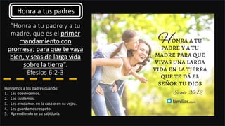 “Honra a tu padre y a tu
madre, que es el primer
mandamiento con
promesa; para que te vaya
bien, y seas de larga vida
sobre la tierra”.
Efesios 6:2-3
Honramos a los padres cuando:
1. Les obedecemos.
2. Los cuidamos.
3. Les ayudamos en la casa o en su vejez.
4. Les guardamos respeto.
5. Aprendiendo se su sabiduría.
Honra a tus padres
 