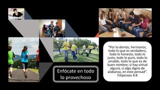 “Por lo demás, hermanos,
todo lo que es verdadero,
todo lo honesto, todo lo
justo, todo lo puro, todo lo
amable, todo lo que es de
buen nombre; si hay virtud
alguna, si algo digno de
alabanza, en esto pensad”.
Filipenses 4:8
Enfócate en todo
lo provechoso
 