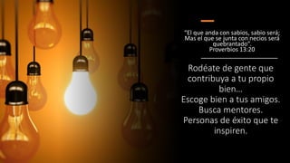 Rodéate de gente que
contribuya a tu propio
bien…
Escoge bien a tus amigos.
Busca mentores.
Personas de éxito que te
inspiren.
“El que anda con sabios, sabio será;
Mas el que se junta con necios será
quebrantado”.
Proverbios 13:20
 
