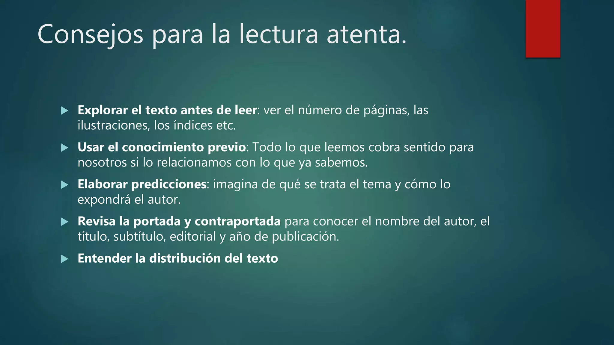Consejos para la lectura atenta.
 Explorar el texto antes de leer: ver el número de páginas, las
ilustraciones, los índices etc.
 Usar el conocimiento previo: Todo lo que leemos cobra sentido para
nosotros si lo relacionamos con lo que ya sabemos.
 Elaborar predicciones: imagina de qué se trata el tema y cómo lo
expondrá el autor.
 Revisa la portada y contraportada para conocer el nombre del autor, el
título, subtítulo, editorial y año de publicación.
 Entender la distribución del texto
 