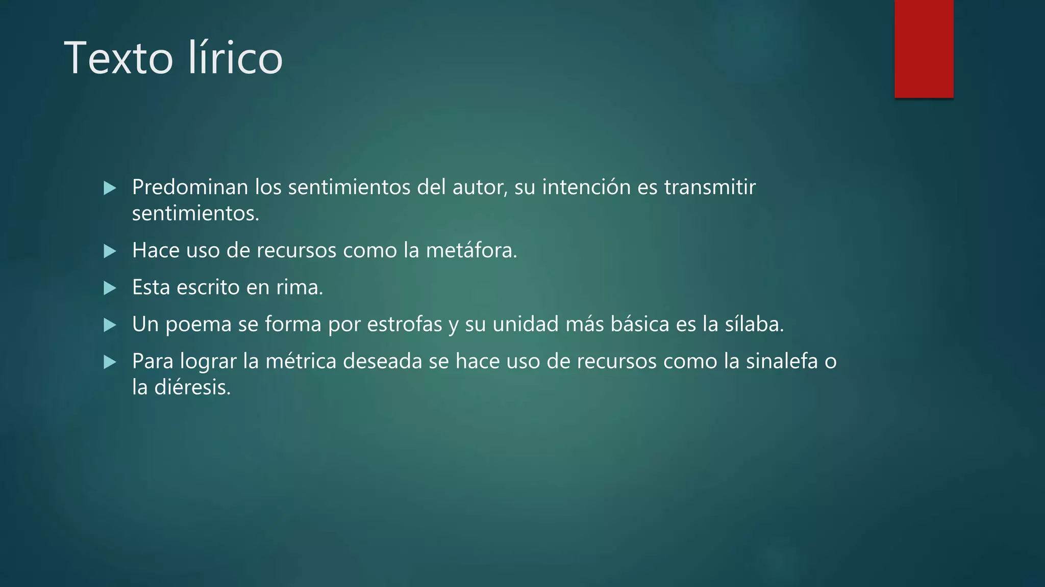 Texto lírico
 Predominan los sentimientos del autor, su intención es transmitir
sentimientos.
 Hace uso de recursos como la metáfora.
 Esta escrito en rima.
 Un poema se forma por estrofas y su unidad más básica es la sílaba.
 Para lograr la métrica deseada se hace uso de recursos como la sinalefa o
la diéresis.
 