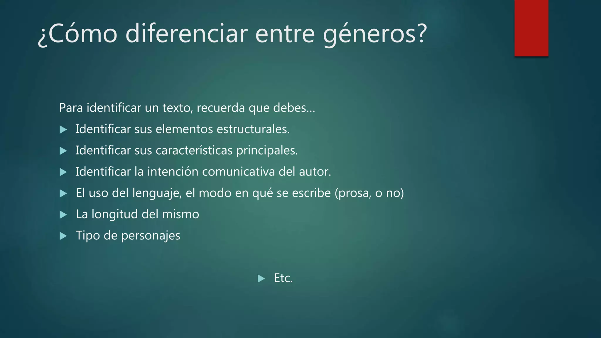 ¿Cómo diferenciar entre géneros?
Para identificar un texto, recuerda que debes…
 Identificar sus elementos estructurales.
 Identificar sus características principales.
 Identificar la intención comunicativa del autor.
 El uso del lenguaje, el modo en qué se escribe (prosa, o no)
 La longitud del mismo
 Tipo de personajes
 Etc.
 