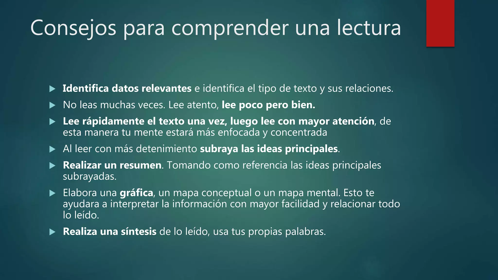 Consejos para comprender una lectura
 Identifica datos relevantes e identifica el tipo de texto y sus relaciones.
 No leas muchas veces. Lee atento, lee poco pero bien.
 Lee rápidamente el texto una vez, luego lee con mayor atención, de
esta manera tu mente estará más enfocada y concentrada
 Al leer con más detenimiento subraya las ideas principales.
 Realizar un resumen. Tomando como referencia las ideas principales
subrayadas.
 Elabora una gráfica, un mapa conceptual o un mapa mental. Esto te
ayudara a interpretar la información con mayor facilidad y relacionar todo
lo leído.
 Realiza una síntesis de lo leído, usa tus propias palabras.
 
