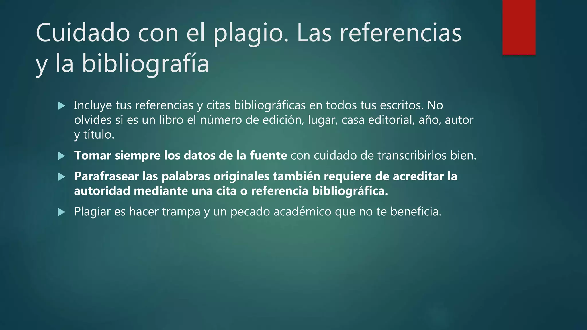Cuidado con el plagio. Las referencias
y la bibliografía
 Incluye tus referencias y citas bibliográficas en todos tus escritos. No
olvides si es un libro el número de edición, lugar, casa editorial, año, autor
y título.
 Tomar siempre los datos de la fuente con cuidado de transcribirlos bien.
 Parafrasear las palabras originales también requiere de acreditar la
autoridad mediante una cita o referencia bibliográfica.
 Plagiar es hacer trampa y un pecado académico que no te beneficia.
 