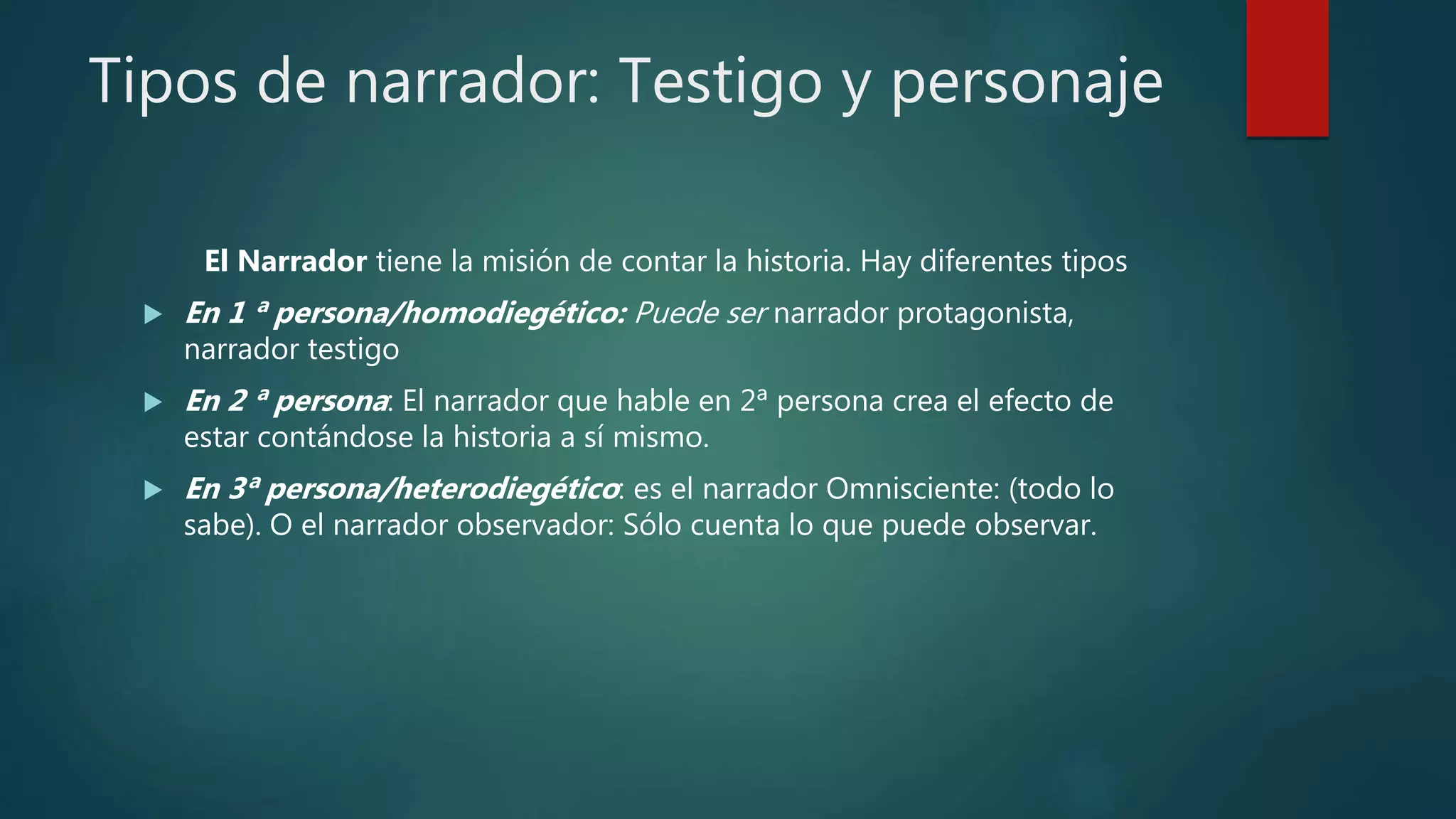 Tipos de narrador: Testigo y personaje
El Narrador tiene la misión de contar la historia. Hay diferentes tipos
 En 1 ª persona/homodiegético: Puede ser narrador protagonista,
narrador testigo
 En 2 ª persona: El narrador que hable en 2ª persona crea el efecto de
estar contándose la historia a sí mismo.
 En 3ª persona/heterodiegético: es el narrador Omnisciente: (todo lo
sabe). O el narrador observador: Sólo cuenta lo que puede observar.
 