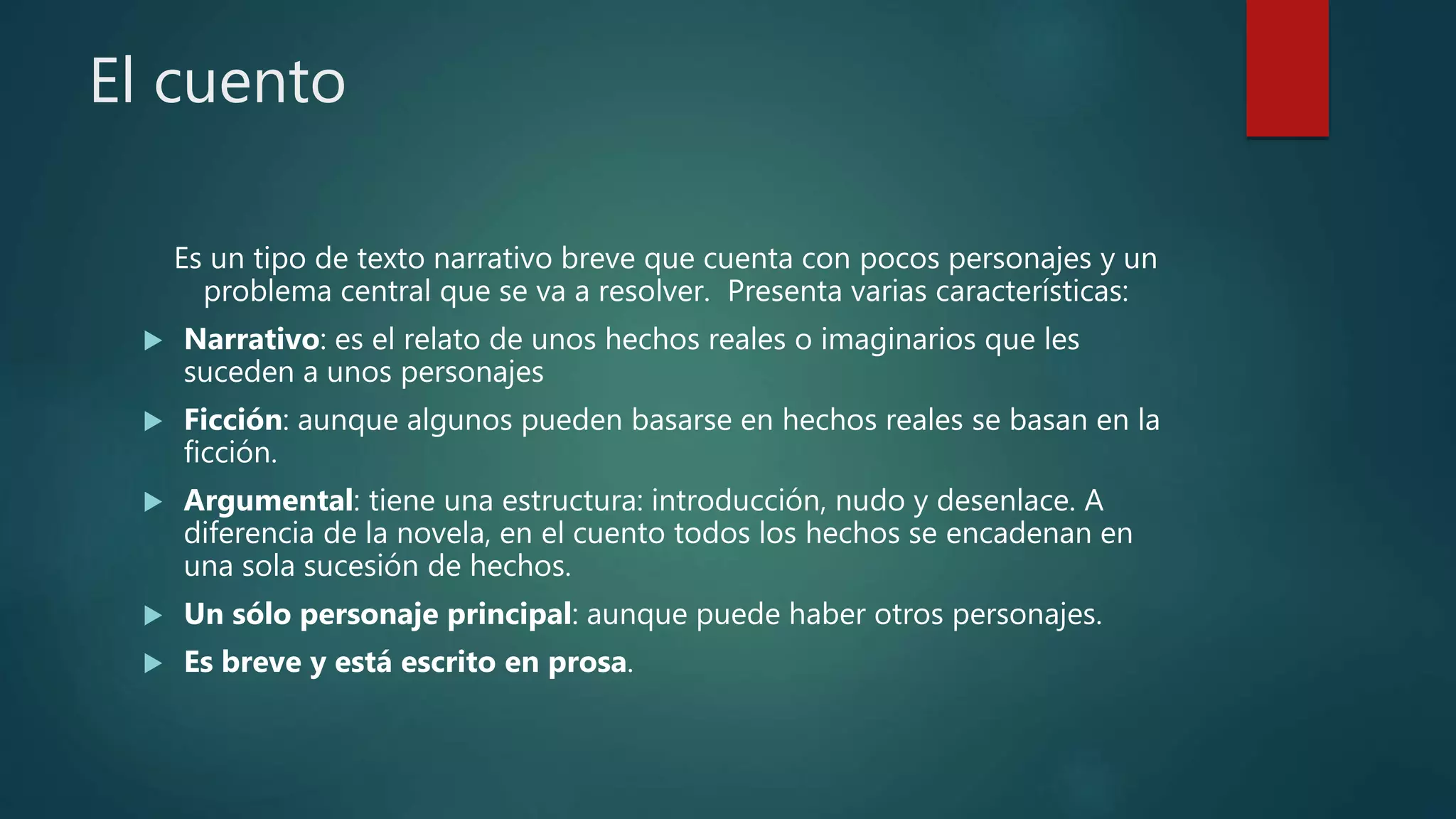 El cuento
Es un tipo de texto narrativo breve que cuenta con pocos personajes y un
problema central que se va a resolver. Presenta varias características:
 Narrativo: es el relato de unos hechos reales o imaginarios que les
suceden a unos personajes
 Ficción: aunque algunos pueden basarse en hechos reales se basan en la
ficción.
 Argumental: tiene una estructura: introducción, nudo y desenlace. A
diferencia de la novela, en el cuento todos los hechos se encadenan en
una sola sucesión de hechos.
 Un sólo personaje principal: aunque puede haber otros personajes.
 Es breve y está escrito en prosa.
 