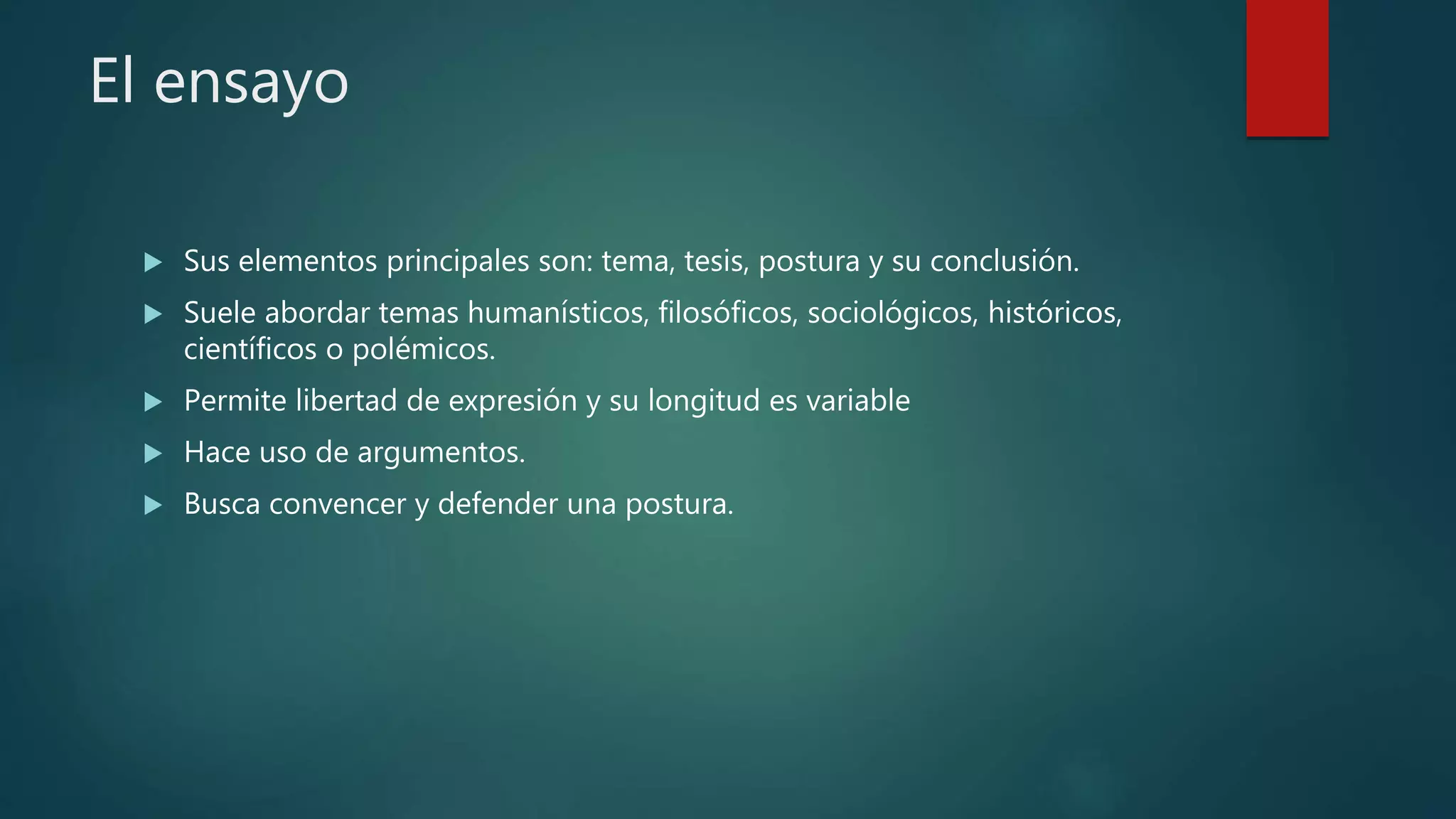 El ensayo
 Sus elementos principales son: tema, tesis, postura y su conclusión.
 Suele abordar temas humanísticos, filosóficos, sociológicos, históricos,
científicos o polémicos.
 Permite libertad de expresión y su longitud es variable
 Hace uso de argumentos.
 Busca convencer y defender una postura.
 