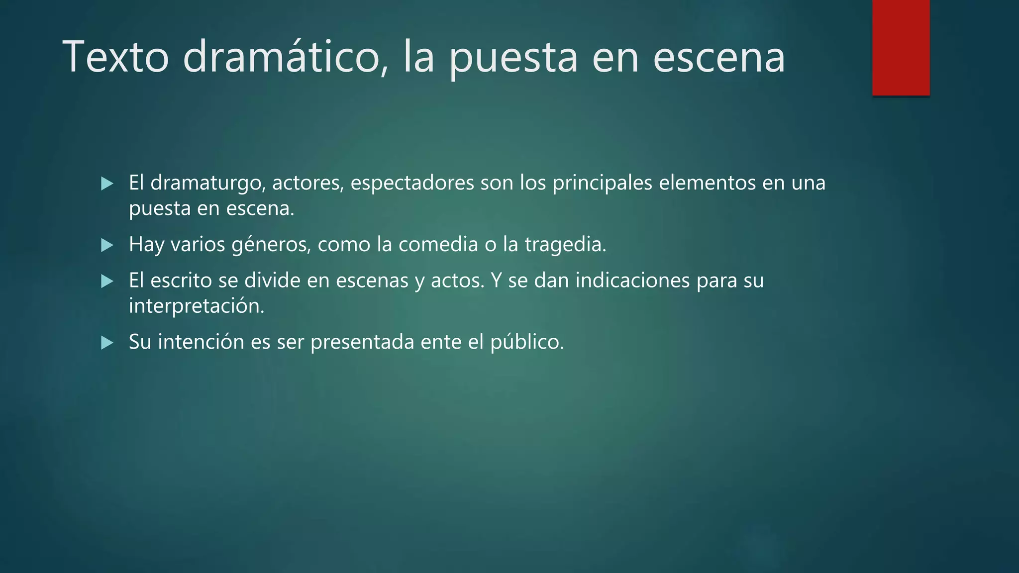 Texto dramático, la puesta en escena
 El dramaturgo, actores, espectadores son los principales elementos en una
puesta en escena.
 Hay varios géneros, como la comedia o la tragedia.
 El escrito se divide en escenas y actos. Y se dan indicaciones para su
interpretación.
 Su intención es ser presentada ente el público.
 